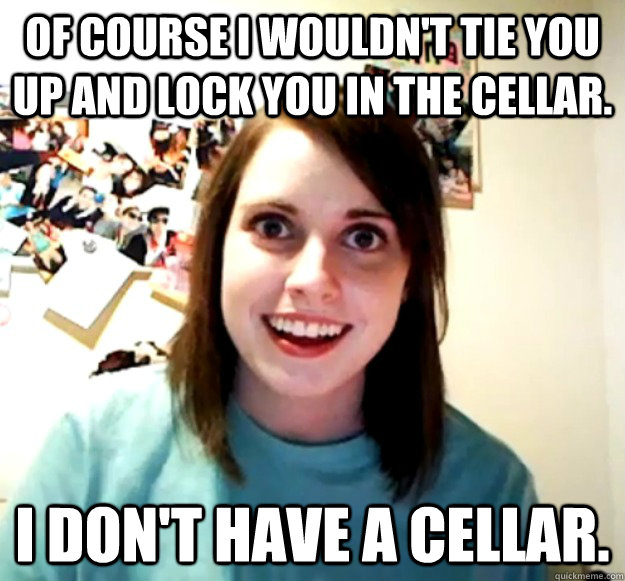 Of course I wouldn't tie you up and lock you in the cellar. I don't have a cellar.  Overly Attached Girlfriend