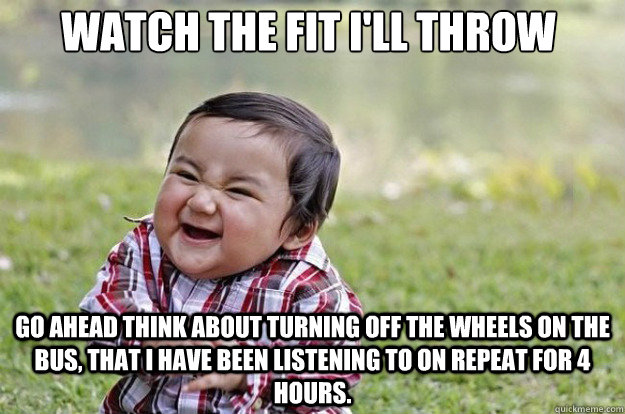 Watch the fit I'll throw Go ahead think about turning off the Wheels On The Bus, that I have been listening to on repeat for 4 hours.  Evil Toddler