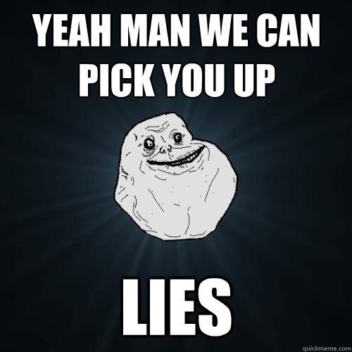 yeah man we can pick you up LIES  Forever Alone