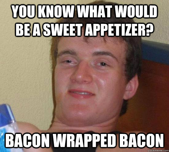 You know what would be a sweet appetizer? bacon wrapped bacon  Really High Guy