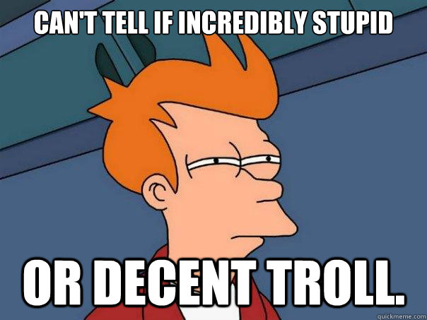 Can't tell if incredibly stupid Or decent troll.   Futurama Fry
