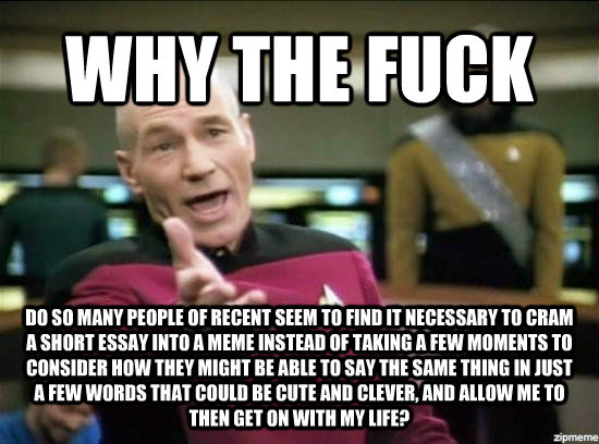 WHY THE FUCK DO SO MANY PEOPLE OF RECENT SEEM TO FIND IT NECESSARY TO CRAM A SHORT ESSAY INTO A MEME INSTEAD OF TAKING A FEW MOMENTS TO CONSIDER HOW THEY MIGHT BE ABLE TO SAY THE SAME THING IN JUST A FEW WORDS THAT COULD BE CUTE AND CLEVER, AND ALLOW ME T - WHY THE FUCK DO SO MANY PEOPLE OF RECENT SEEM TO FIND IT NECESSARY TO CRAM A SHORT ESSAY INTO A MEME INSTEAD OF TAKING A FEW MOMENTS TO CONSIDER HOW THEY MIGHT BE ABLE TO SAY THE SAME THING IN JUST A FEW WORDS THAT COULD BE CUTE AND CLEVER, AND ALLOW ME T  Annoyed Picard HD