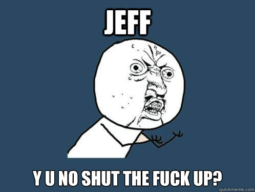 JEFF y u no SHUT THE FUCK UP?  Y U No