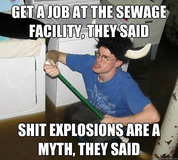 Get a job at the sewage facility, they said Shit explosions are a myth, they said  They said