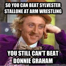 So you can beat Sylvester Stallone at arm wrestling You still can't beat donnie graham  WILLY WONKA SARCASM