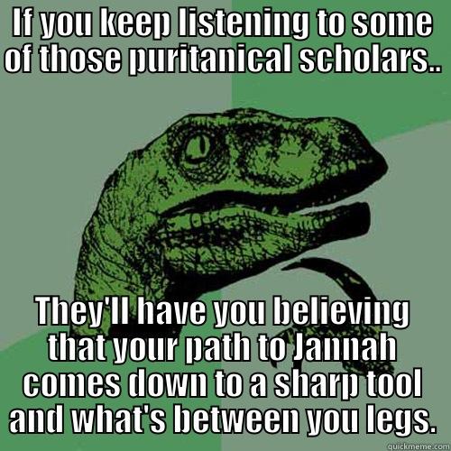 IF YOU KEEP LISTENING TO SOME OF THOSE PURITANICAL SCHOLARS.. THEY'LL HAVE YOU BELIEVING THAT YOUR PATH TO JANNAH COMES DOWN TO A SHARP TOOL AND WHAT'S BETWEEN YOU LEGS. Philosoraptor