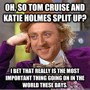 Oh, so Tom Cruise and Katie Holmes split up? I bet that really is the most important thing going on in the world these days.  Condescending Wonka