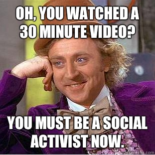 Oh, you watched a 30 minute video? You must be a social activist now.  Condescending Wonka