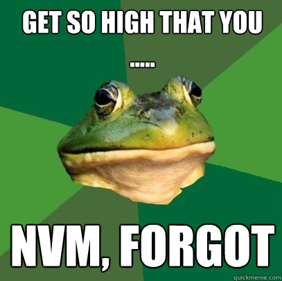 get so high that you
..... nvm, forgot  Foul Bachelor Frog