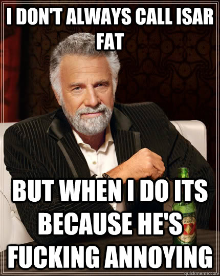 I don't always call Isar Fat but when i do its because he's fucking annoying  The Most Interesting Man In The World
