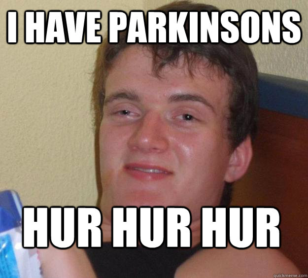 i have parkinsons hur hur hur
  10 Guy