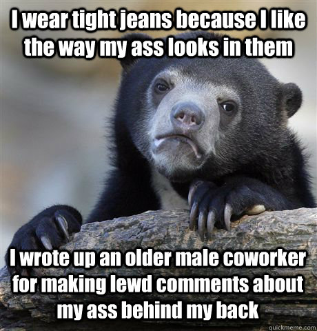 I wear tight jeans because I like the way my ass looks in them I wrote up an older male coworker for making lewd comments about my ass behind my back - I wear tight jeans because I like the way my ass looks in them I wrote up an older male coworker for making lewd comments about my ass behind my back  Confession Bear