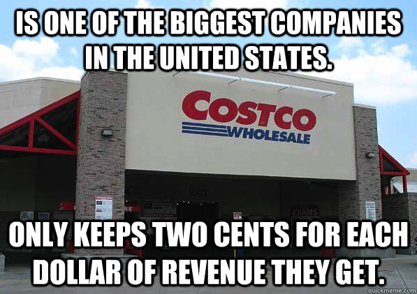 Is one of the biggest companies in the United States. Only keeps two cents for each dollar of revenue they get. - Is one of the biggest companies in the United States. Only keeps two cents for each dollar of revenue they get.  Good Guy Costco