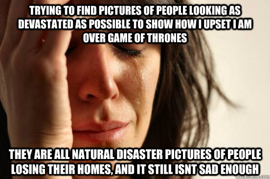 trying to find pictures of people looking as devastated as possible to show how i upset i am over game of thrones they are all natural disaster pictures of people losing their homes, and it still isnt sad enough - trying to find pictures of people looking as devastated as possible to show how i upset i am over game of thrones they are all natural disaster pictures of people losing their homes, and it still isnt sad enough  Misc