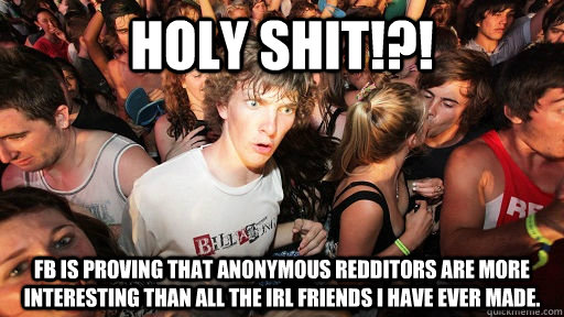 Holy shit!?! FB is proving that anonymous Redditors are more interesting than all the IRL friends I have ever made.  Sudden Clarity Clarence