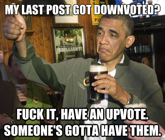 My last post got downvoted? Fuck it, have an upvote. Someone's gotta have them.  Upvoting Obama