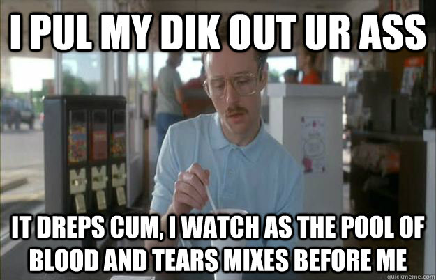 I pul my dik out ur ass it dreps cum, i watch as the pool of blood and tears mixes before me  Things are getting pretty serious