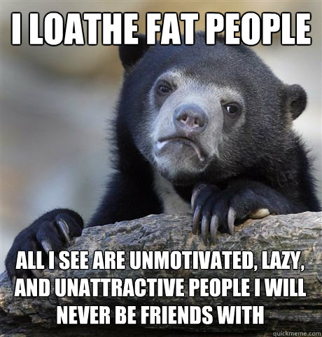 I LOATHE FAT PEOPLE ALL I SEE ARE UNMOTIVATED, LAZY, AND UNATTRACTIVE PEOPLE I WILL NEVER BE FRIENDS WITH  Confession Bear