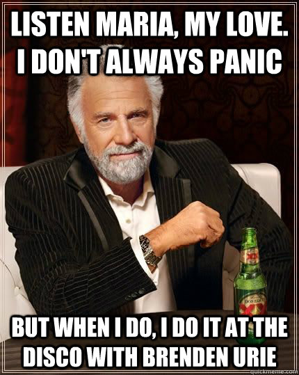 listen maria, my love. I don't always panic but when i do, i do it at the disco with brenden urie  Panic at the disco