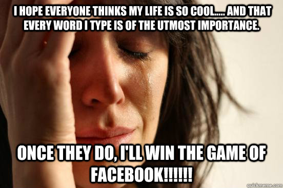 i hope everyone thinks my life is so cool..... and that every word i type is of the utmost importance. once they do, i'll win the game of facebook!!!!!!  First World Problems