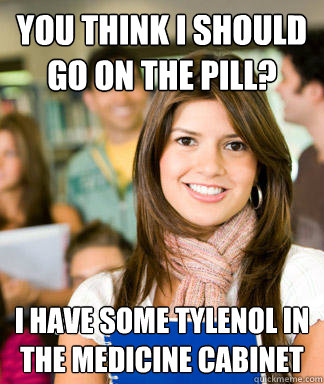 YOu think i should go on the pill? i have some tylenol in the medicine cabinet  Sheltered College Freshman