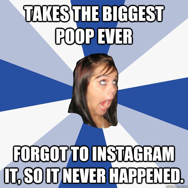 takes the biggest poop ever forgot to instagram it, so it never happened.   Annoying Facebook Girl