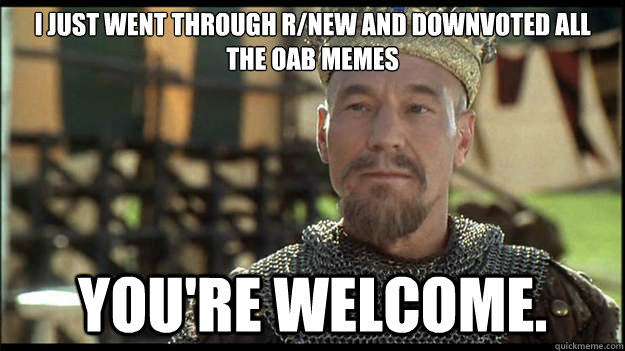 I just went through r/new and downvoted all the OAB memes You're welcome.  Smug King Richard