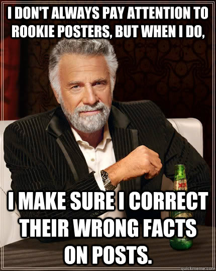 I don't always pay attention to rookie posters, but when i do,  I make sure I correct their wrong facts on posts.   The Most Interesting Man In The World