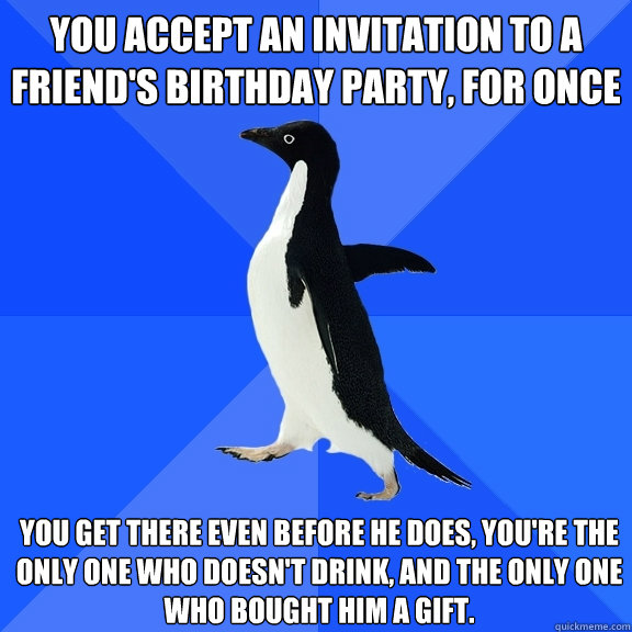 You accept an invitation to a friend's birthday party, for once  You get there even before he does, you're the only one who doesn't drink, and the only one who bought him a gift.  Socially Awkward Penguin