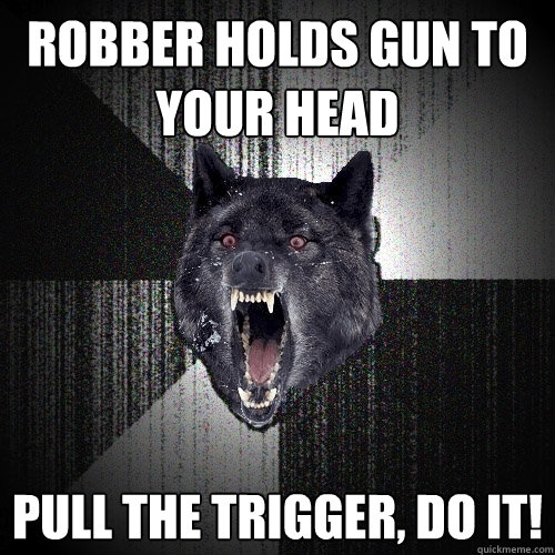 robber holds gun to your head Pull the trigger, do it!  Insanity Wolf