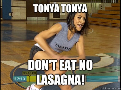 Tonya Tonya Don't eat no lasagna!  