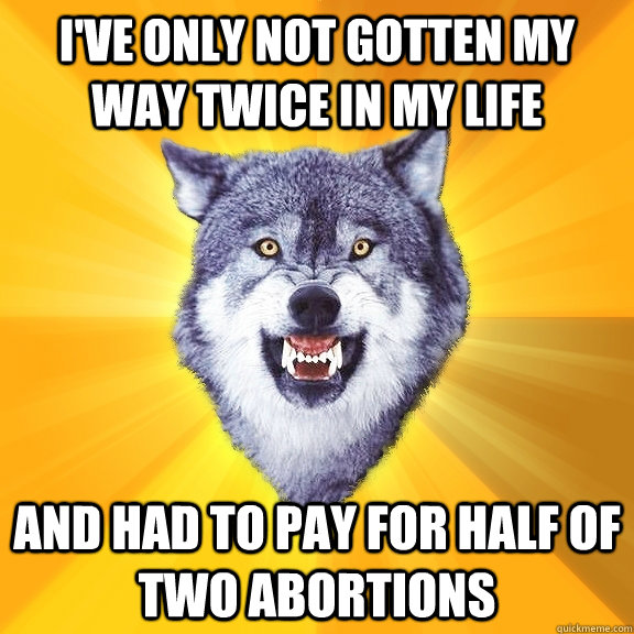 i've only not gotten my way twice in my life and had to pay for half of two abortions  Courage Wolf