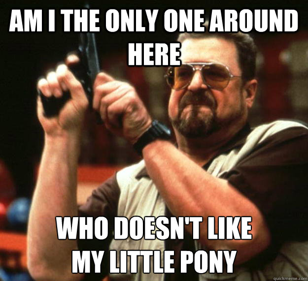 am I the only one around here Who doesn't like
my little pony  Angry Walter