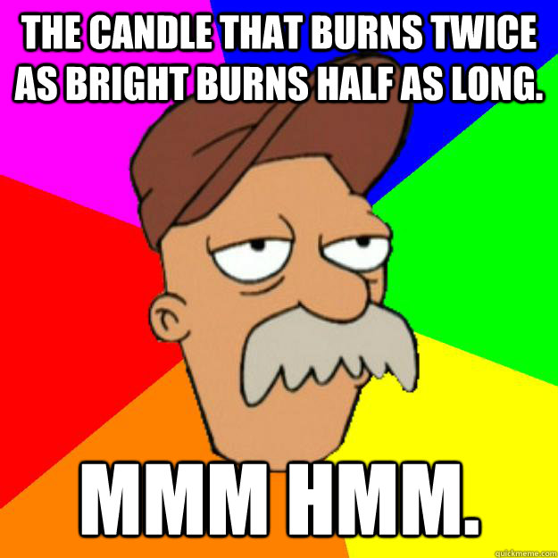 The candle that burns twice as bright burns half as long. Mmm hmm.  Scruffy the Janitor