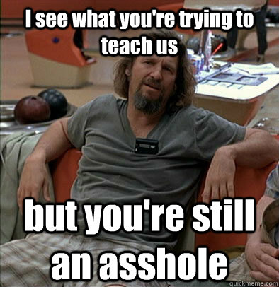 I see what you're trying to teach us but you're still an asshole  The Dude