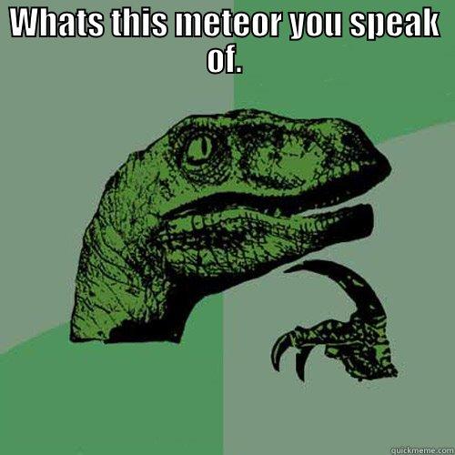 WHATS THIS METEOR YOU SPEAK OF.  Philosoraptor