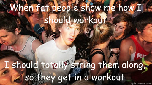 When fat people show me how I should workout
 I should totally string them along, so they get in a workout  Sudden Clarity Clarence