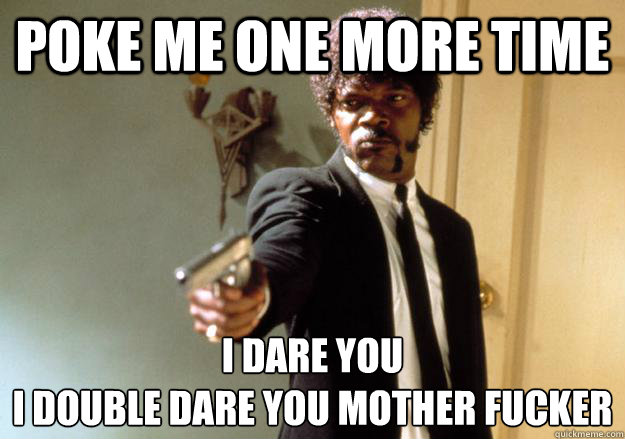 Poke me one more time I dare you 
i double dare you mother fucker - Poke me one more time I dare you 
i double dare you mother fucker  I dare you!