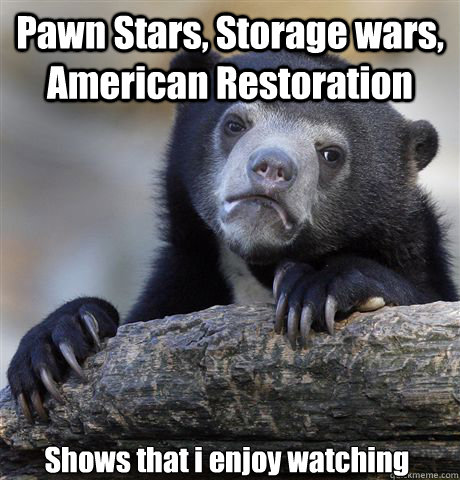 Pawn Stars, Storage wars, American Restoration Shows that i enjoy watching - Pawn Stars, Storage wars, American Restoration Shows that i enjoy watching  Confession Bear