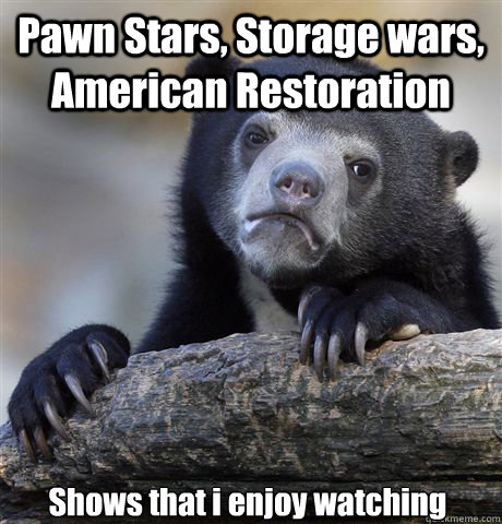 Pawn Stars, Storage wars, American Restoration Shows that i enjoy watching  Confession Bear