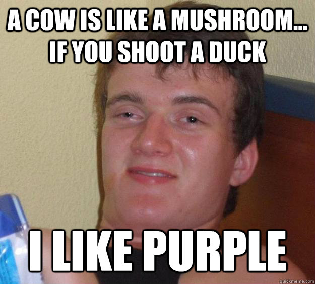 a cow is like a mushroom... if you shoot a duck i like purple  10 Guy