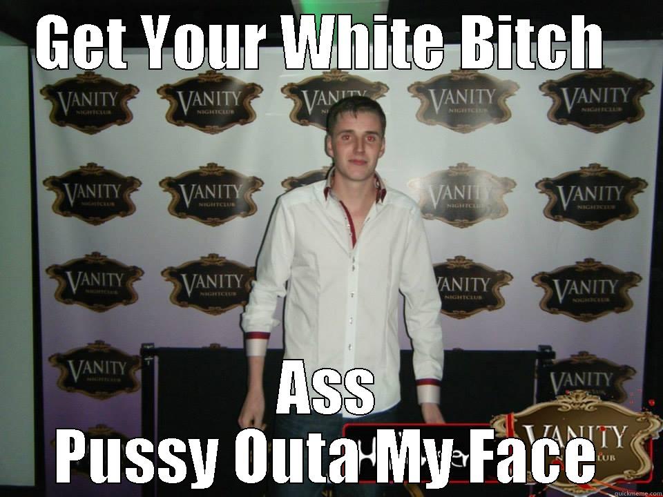 GET YOUR WHITE BITCH  ASS PUSSY OUTA MY FACE Misc