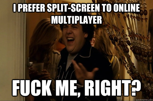 I prefer split-screen to online multiplayer Fuck Me, Right? - I prefer split-screen to online multiplayer Fuck Me, Right?  Fuck Me, Right