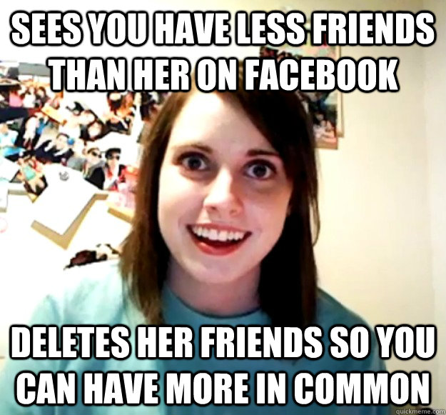Sees you have less friends than her on facebook Deletes her friends so you can have more in common  Overly Attached Girlfriend