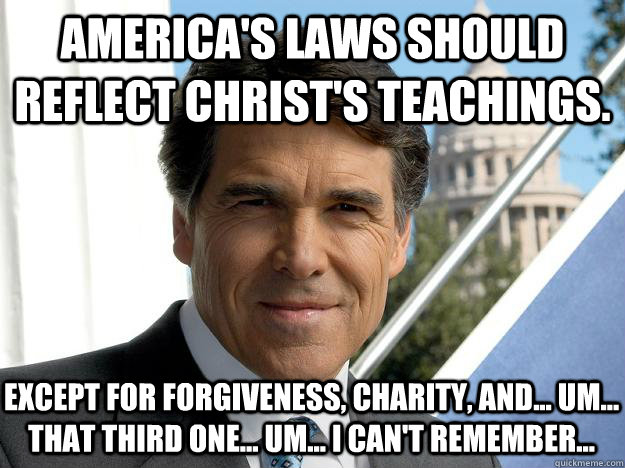 America's laws should reflect christ's teachings. except for forgiveness, charity, and... um... that third one... um... I can't remember...  Rick perry