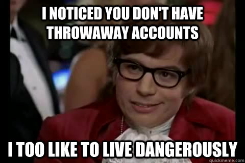 I noticed you don't have throwaway accounts i too like to live dangerously  Dangerously - Austin Powers