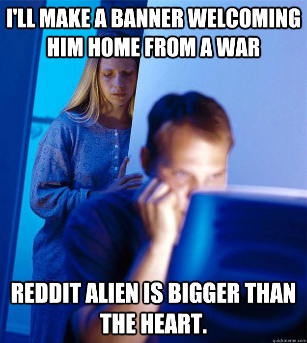 I'll make a banner welcoming him home from a war Reddit alien is bigger than the heart.  Redditors Wife