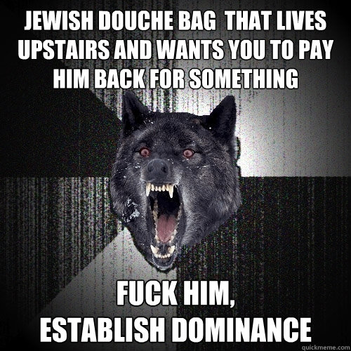 Jewish douche bag  that lives upstairs and wants you to pay him back for something fuck him,
establish dominance  Insanity Wolf