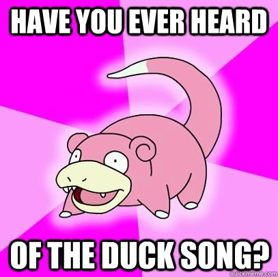 Have you ever heard of the duck song?  Slowpoke