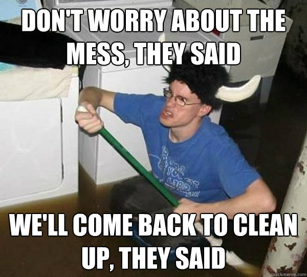 Don't worry about the mess, they said We'll come back to clean up, they said  They said